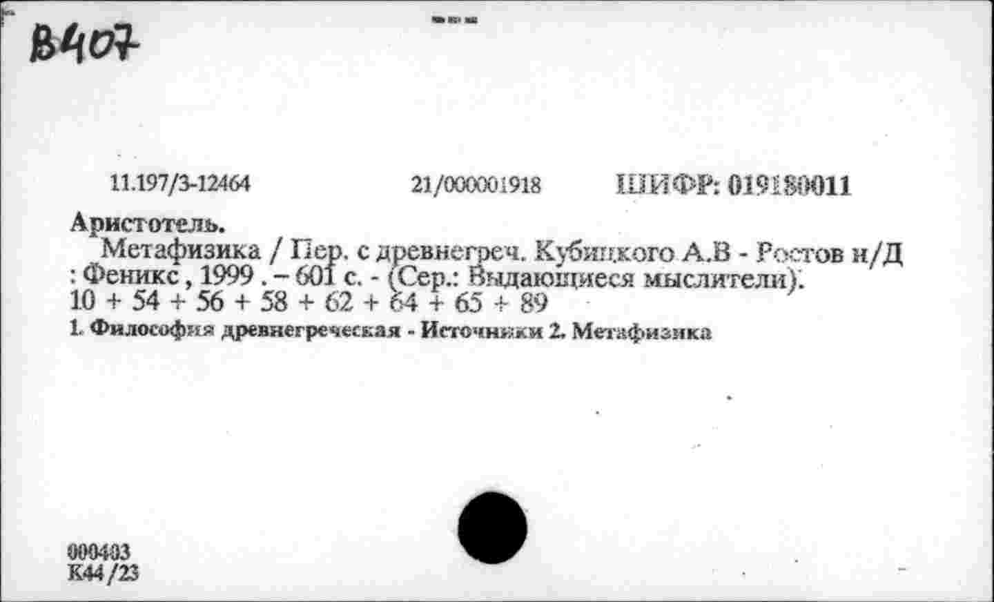 ﻿
11.197/3-12464	21/000001918 ШИФР: 019180011
Аристотель.
Метафизика / Пер. с древнегреч. Кубицкого А.В - Ростов н/Д : Феникс, 1999 . - 601 с. - (Сер.: Выдающиеся мыслители);
10 + 54 + 56 + 58 + 62 + 64 + 65 + 89
1 Философия древнегреческая - Источники 2. Метафизика
000403
К44/23